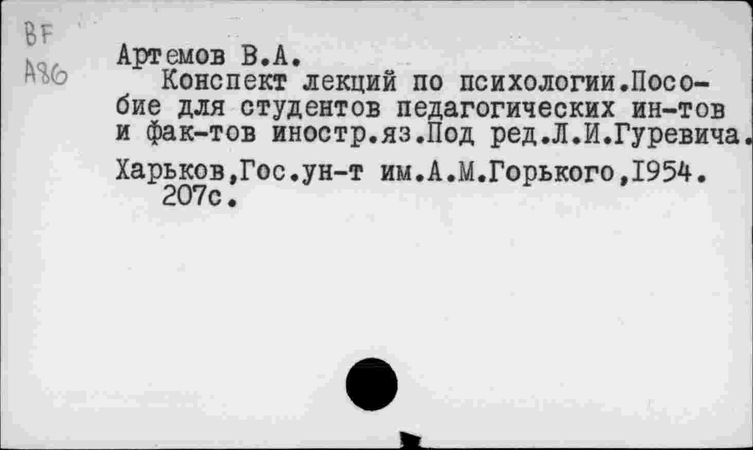 ﻿Артемов В.А.
Конспект лекций по психологии.Пособие для студентов педагогических ин-тов и фак-тов иностр.яз.Под ред.Л.И.Гуревича
Харьков,Гос.ун-т им.А.М.Горького, 1954.
207с.